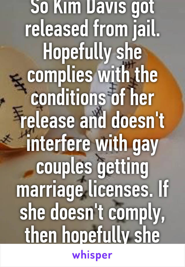 So Kim Davis got released from jail. Hopefully she complies with the conditions of her release and doesn't interfere with gay couples getting marriage licenses. If she doesn't comply, then hopefully she gets arrested. 