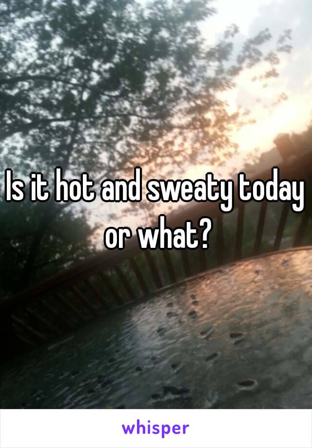 Is it hot and sweaty today or what?