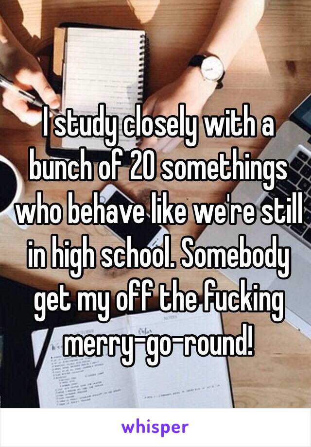 I study closely with a bunch of 20 somethings who behave like we're still in high school. Somebody get my off the fucking merry-go-round!