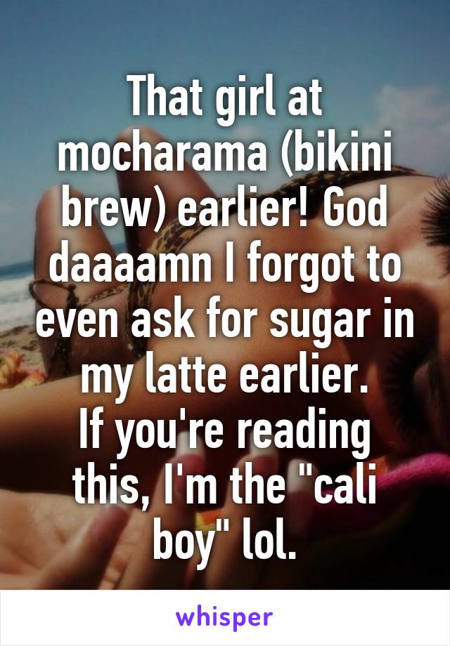 That girl at mocharama (bikini brew) earlier! God daaaamn I forgot to even ask for sugar in my latte earlier.
If you're reading this, I'm the "cali boy" lol.