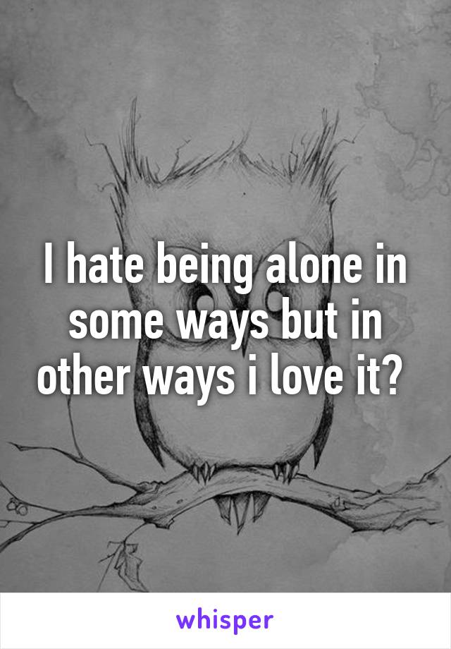 I hate being alone in some ways but in other ways i love it? 