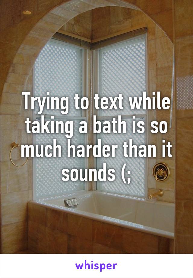 Trying to text while taking a bath is so much harder than it sounds (;