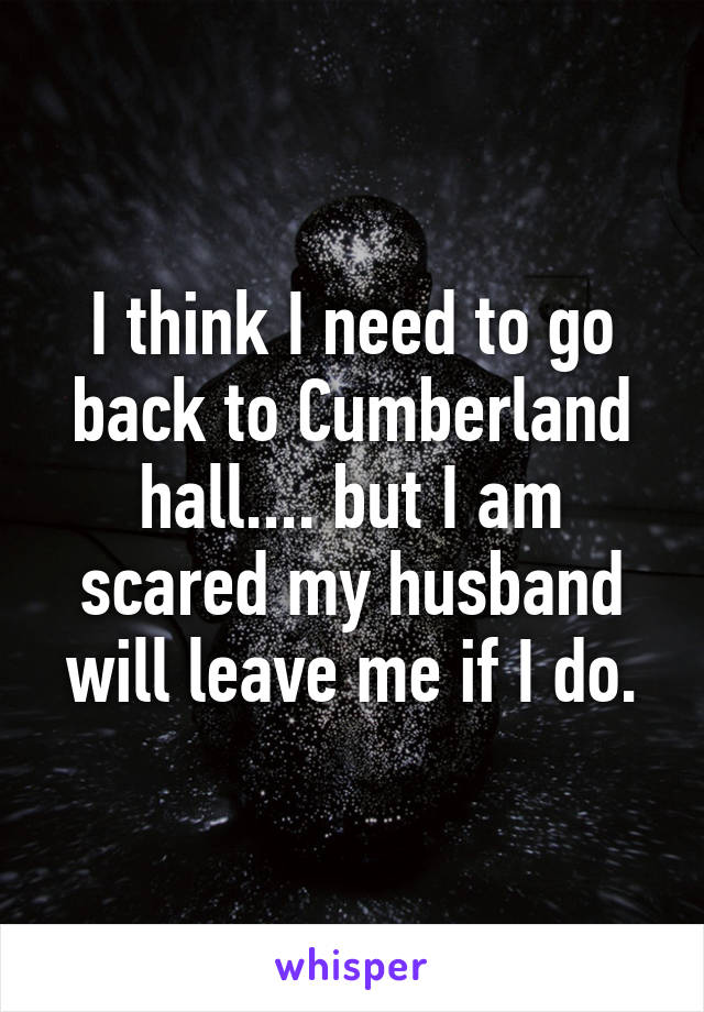 I think I need to go back to Cumberland hall.... but I am scared my husband will leave me if I do.