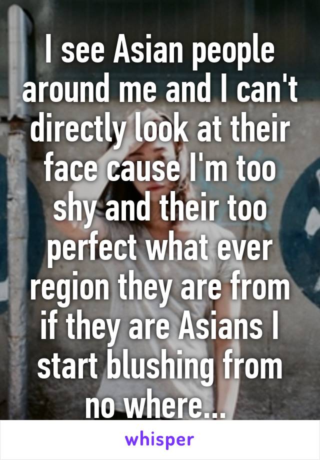 I see Asian people around me and I can't directly look at their face cause I'm too shy and their too perfect what ever region they are from if they are Asians I start blushing from no where... 