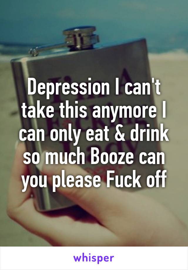 Depression I can't take this anymore I can only eat & drink so much Booze can you please Fuck off