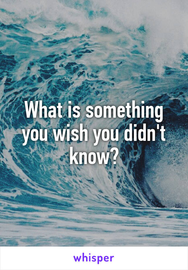 What is something you wish you didn't know?