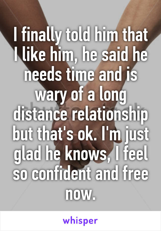 I finally told him that I like him, he said he needs time and is wary of a long distance relationship but that's ok. I'm just glad he knows, I feel so confident and free now.