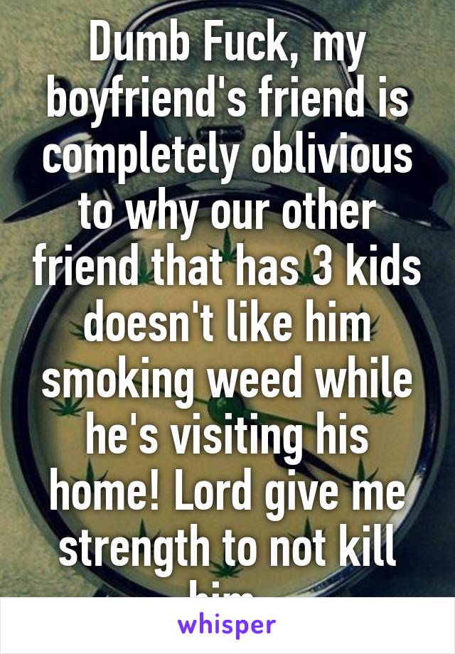 Dumb Fuck, my boyfriend's friend is completely oblivious to why our other friend that has 3 kids doesn't like him smoking weed while he's visiting his home! Lord give me strength to not kill him 