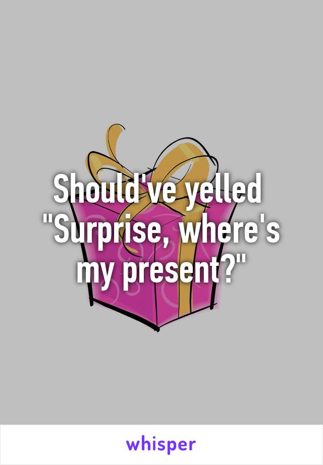 Should've yelled 
"Surprise, where's my present?"