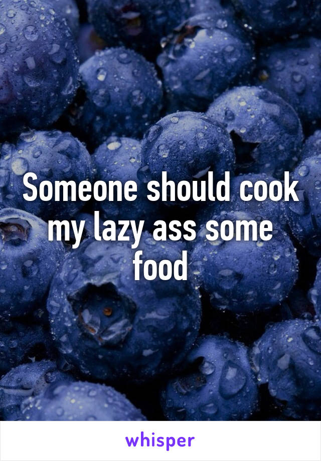 Someone should cook my lazy ass some food