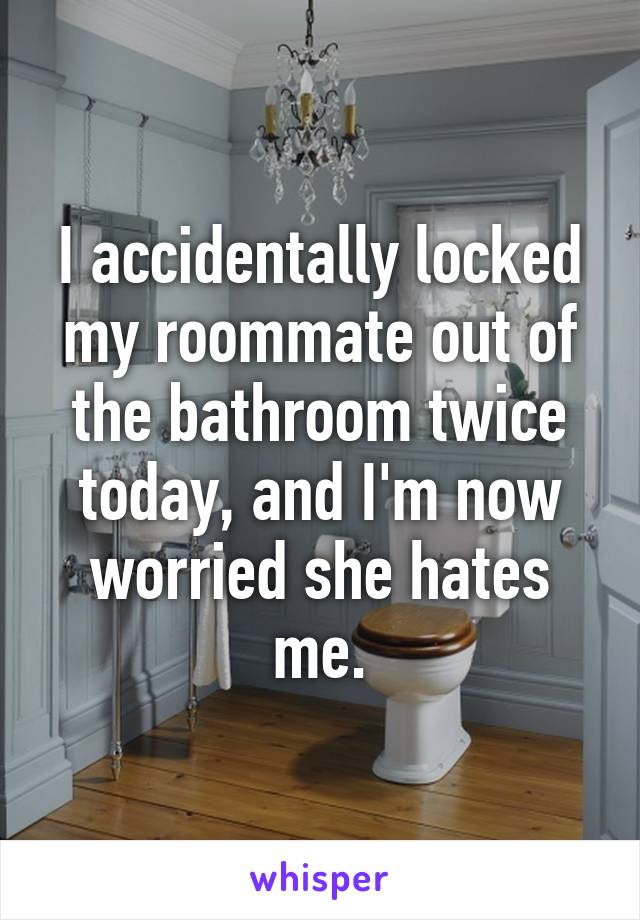 I accidentally locked my roommate out of the bathroom twice today, and I'm now worried she hates me.