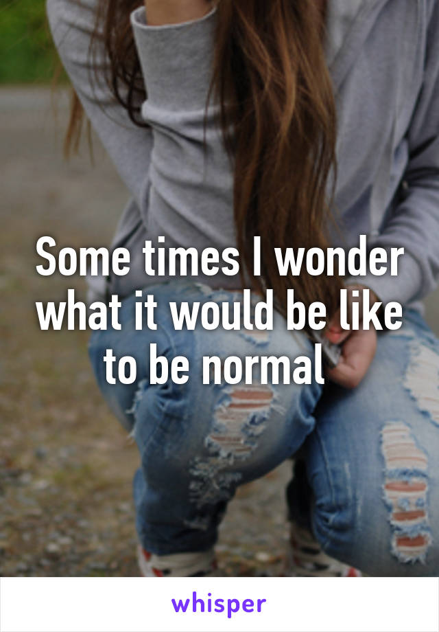 Some times I wonder what it would be like to be normal 