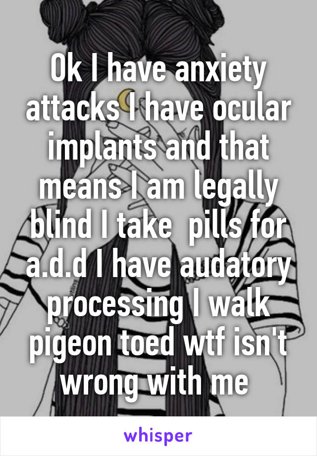 Ok I have anxiety attacks I have ocular implants and that means I am legally blind I take  pills for a.d.d I have audatory processing I walk pigeon toed wtf isn't wrong with me 