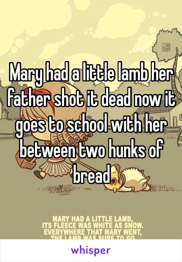 Mary had a little lamb her father shot it dead now it goes to school with her between two hunks of bread