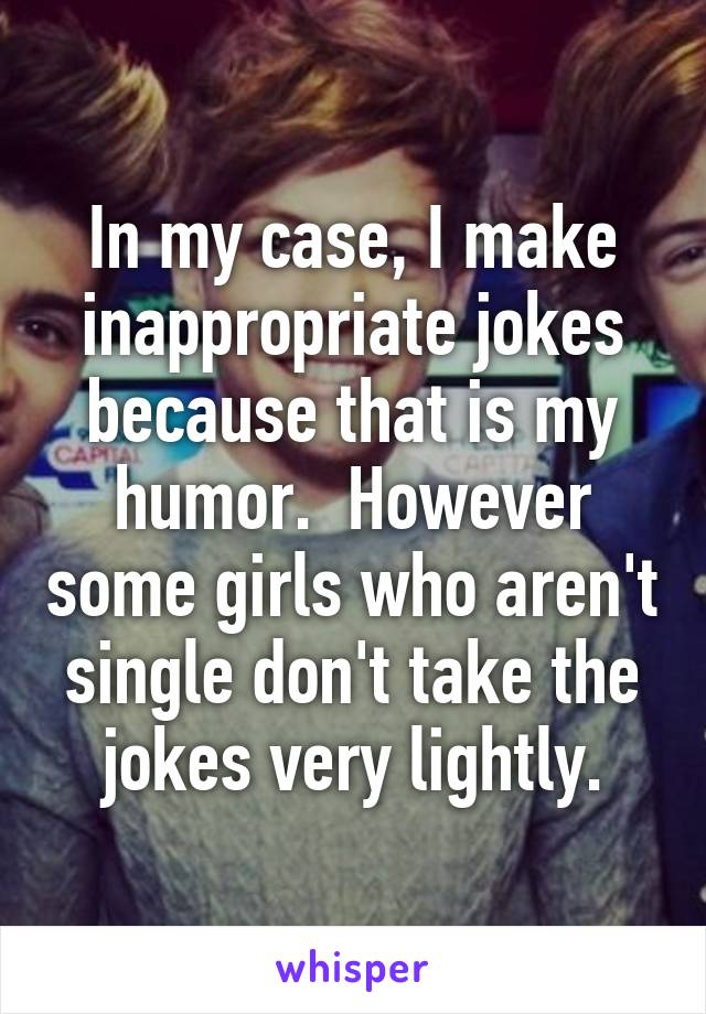 In my case, I make inappropriate jokes because that is my humor.  However some girls who aren't single don't take the jokes very lightly.