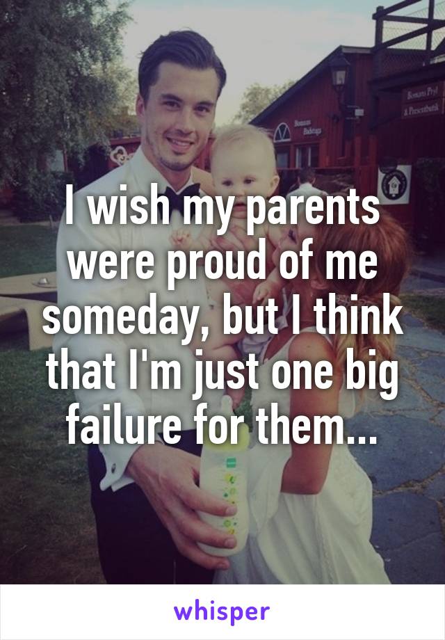 I wish my parents were proud of me someday, but I think that I'm just one big failure for them...