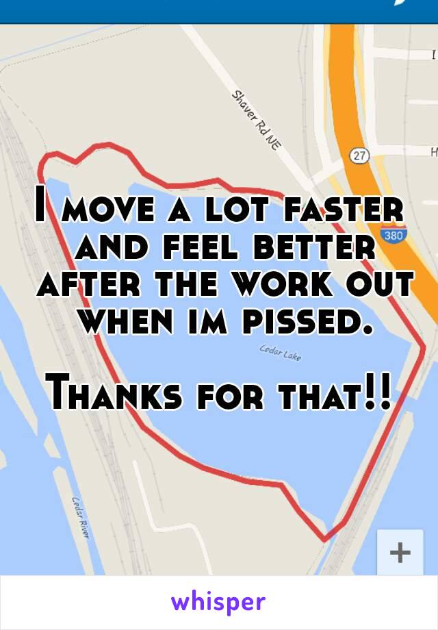 I move a lot faster and feel better after the work out when im pissed.

Thanks for that!!