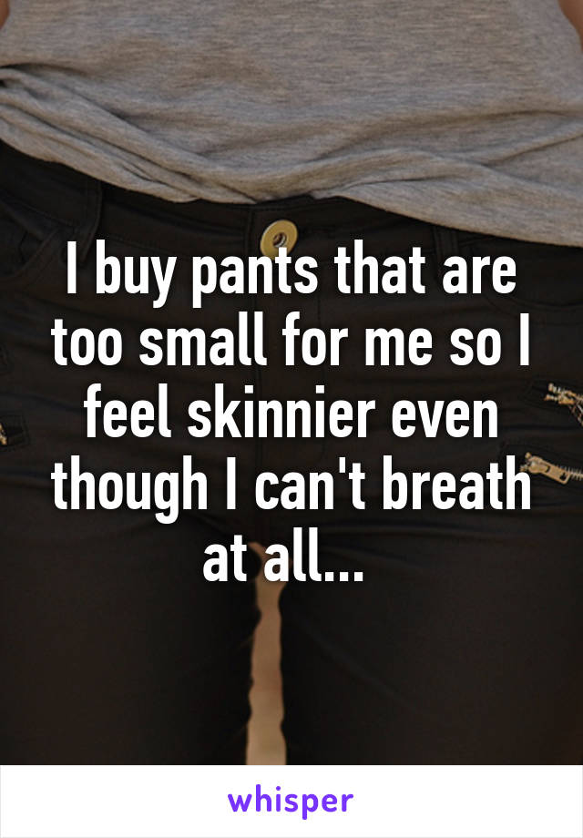 I buy pants that are too small for me so I feel skinnier even though I can't breath at all... 