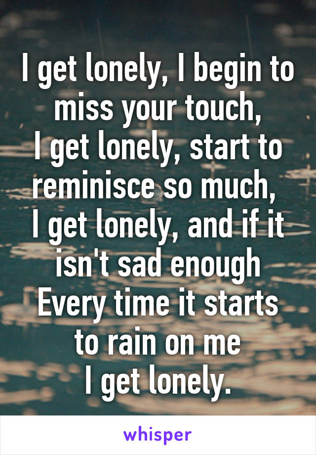 I get lonely, I begin to miss your touch,
I get lonely, start to reminisce so much, 
I get lonely, and if it isn't sad enough
Every time it starts to rain on me
I get lonely.