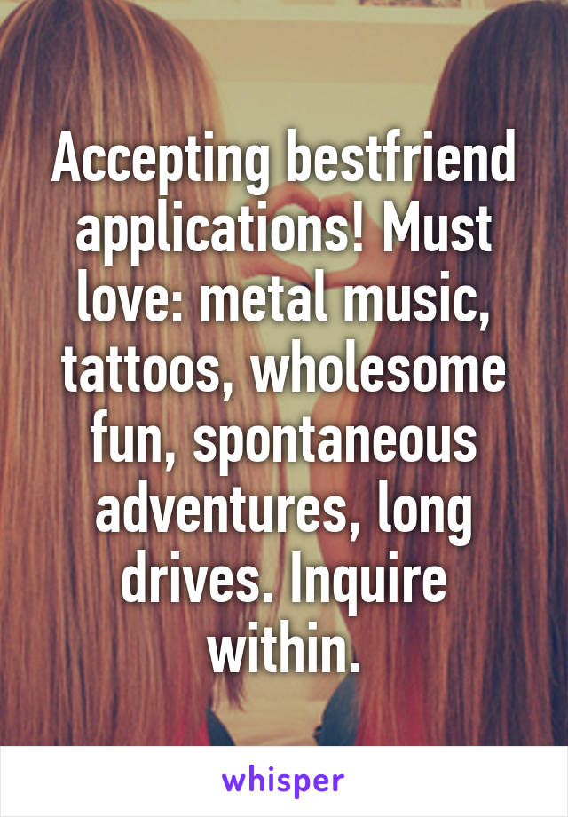 Accepting bestfriend applications! Must love: metal music, tattoos, wholesome fun, spontaneous adventures, long drives. Inquire within.