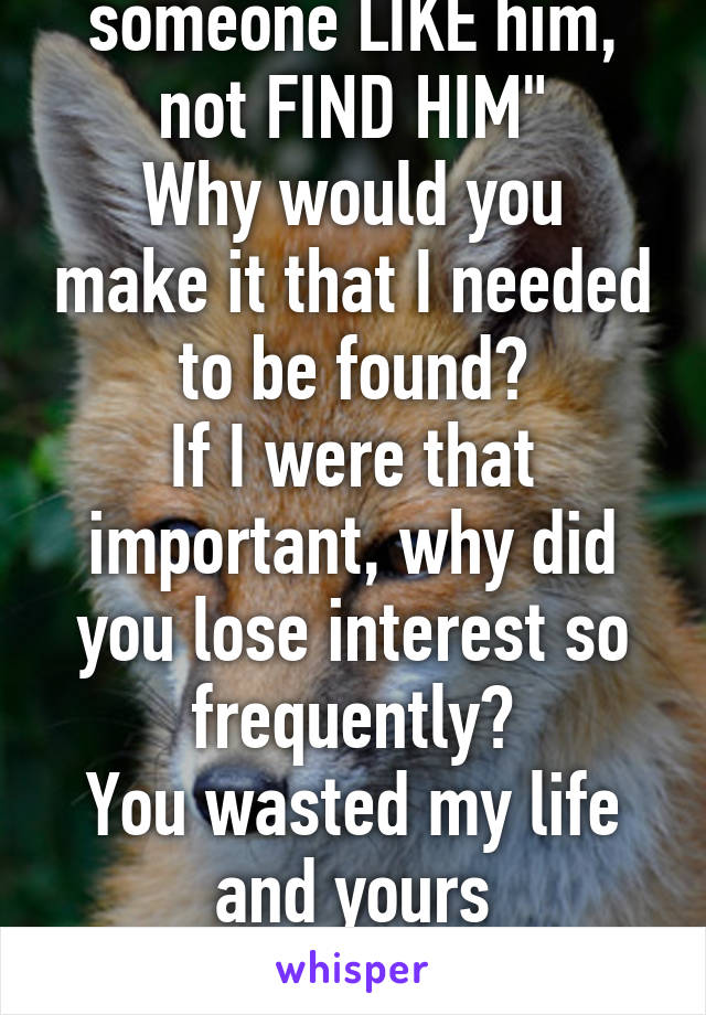 She told her to "find someone LIKE him, not FIND HIM"
Why would you make it that I needed to be found?
If I were that important, why did you lose interest so frequently?
You wasted my life and yours

