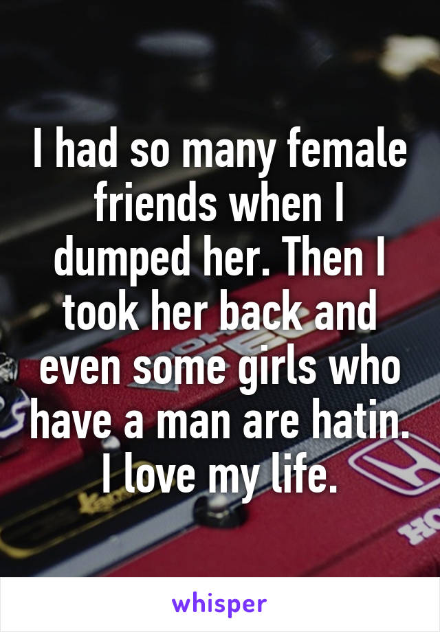 I had so many female friends when I dumped her. Then I took her back and even some girls who have a man are hatin.
I love my life.