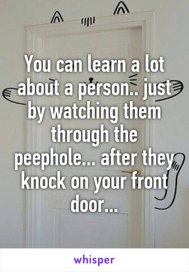 You can learn a lot about a person.. just by watching them through the peephole... after they knock on your front door...