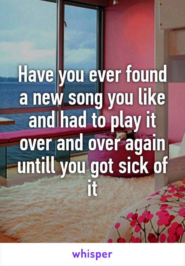 Have you ever found a new song you like and had to play it over and over again untill you got sick of it