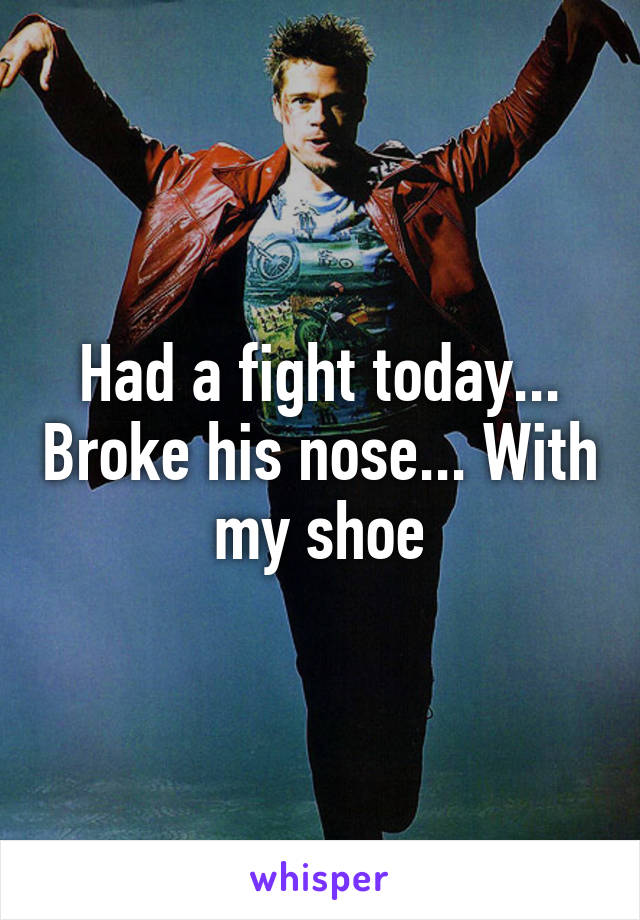 Had a fight today... Broke his nose... With my shoe