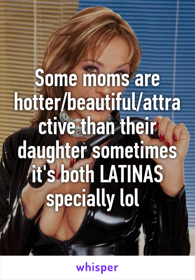 Some moms are hotter/beautiful/attractive than their daughter sometimes it's both LATINAS specially lol  