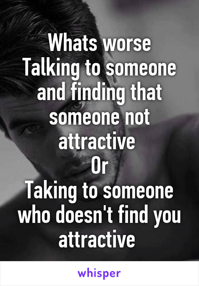 Whats worse
Talking to someone and finding that someone not attractive 
Or
Taking to someone who doesn't find you attractive 