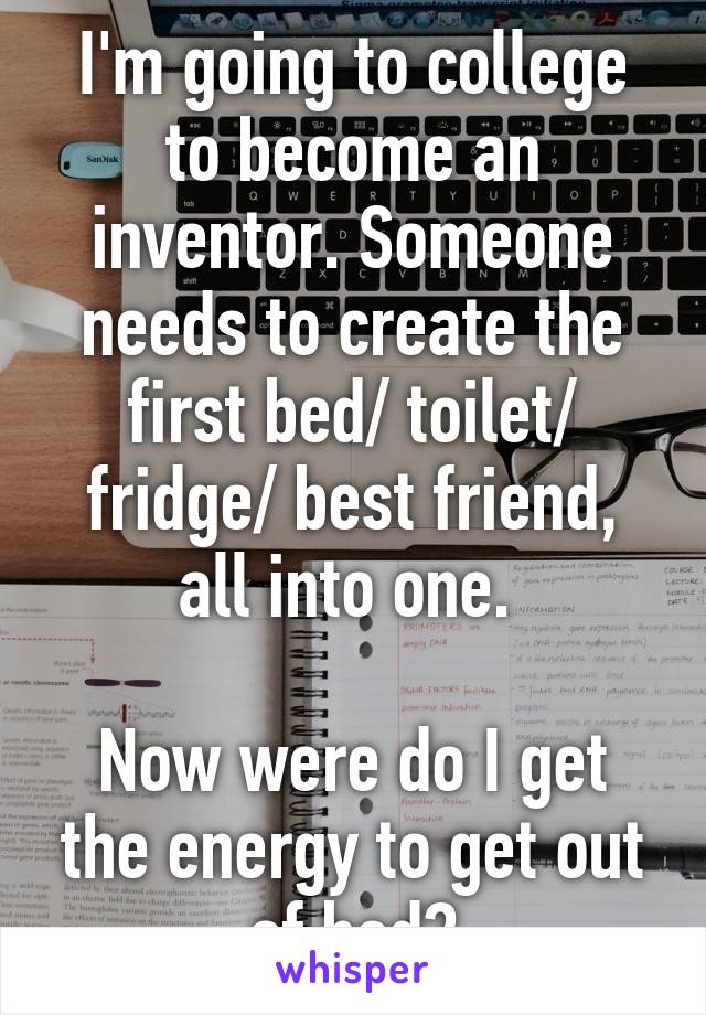 I'm going to college to become an inventor. Someone needs to create the first bed/ toilet/ fridge/ best friend, all into one. 

Now were do I get the energy to get out of bed?