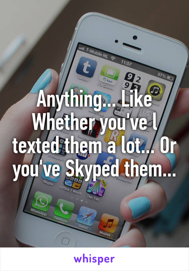 Anything... Like Whether you've l texted them a lot... Or you've Skyped them...