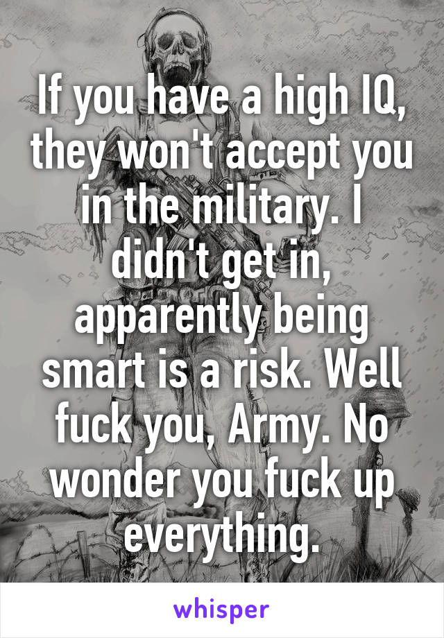 If you have a high IQ, they won't accept you in the military. I didn't get in, apparently being smart is a risk. Well fuck you, Army. No wonder you fuck up everything.