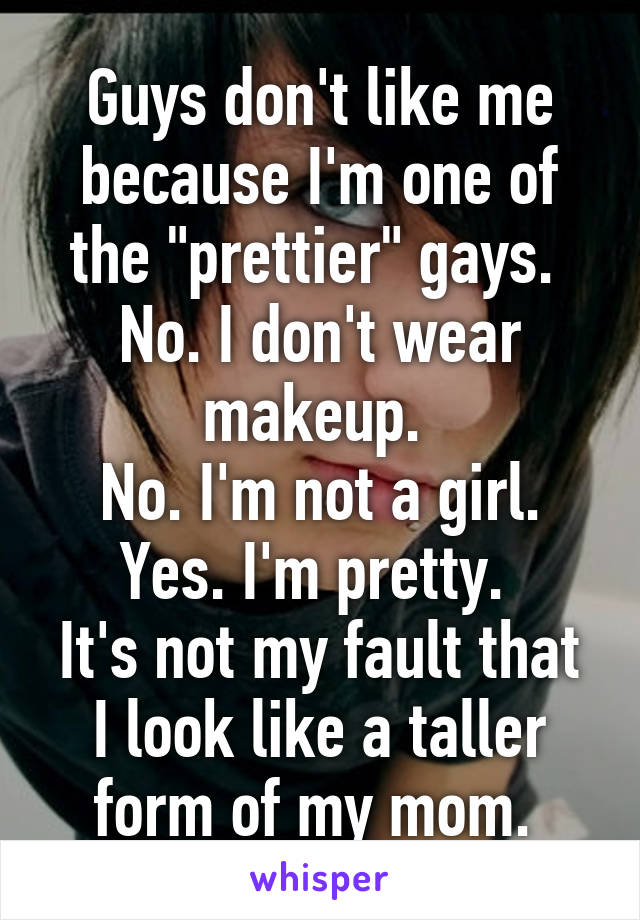 Guys don't like me because I'm one of the "prettier" gays. 
No. I don't wear makeup. 
No. I'm not a girl.
Yes. I'm pretty. 
It's not my fault that I look like a taller form of my mom. 