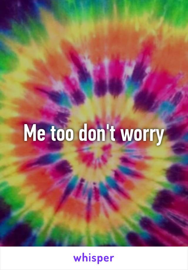 Me too don't worry