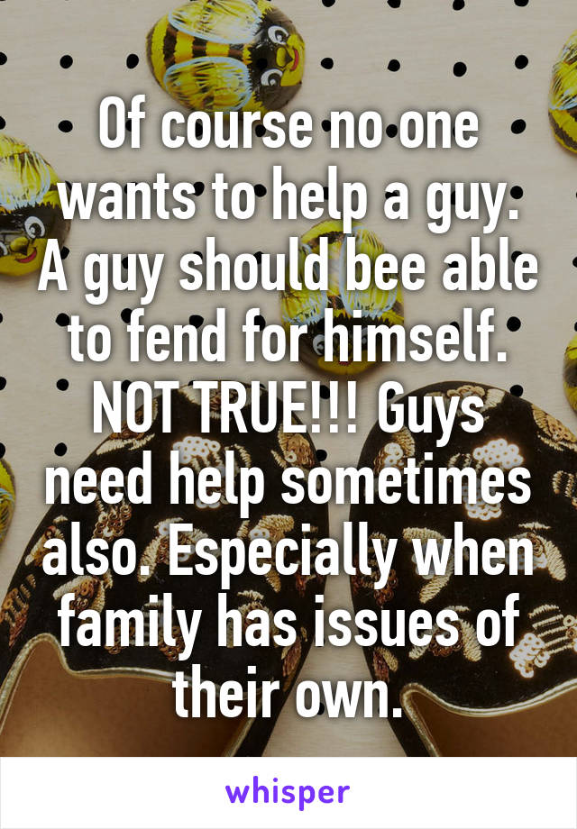 Of course no one wants to help a guy. A guy should bee able to fend for himself. NOT TRUE!!! Guys need help sometimes also. Especially when family has issues of their own.