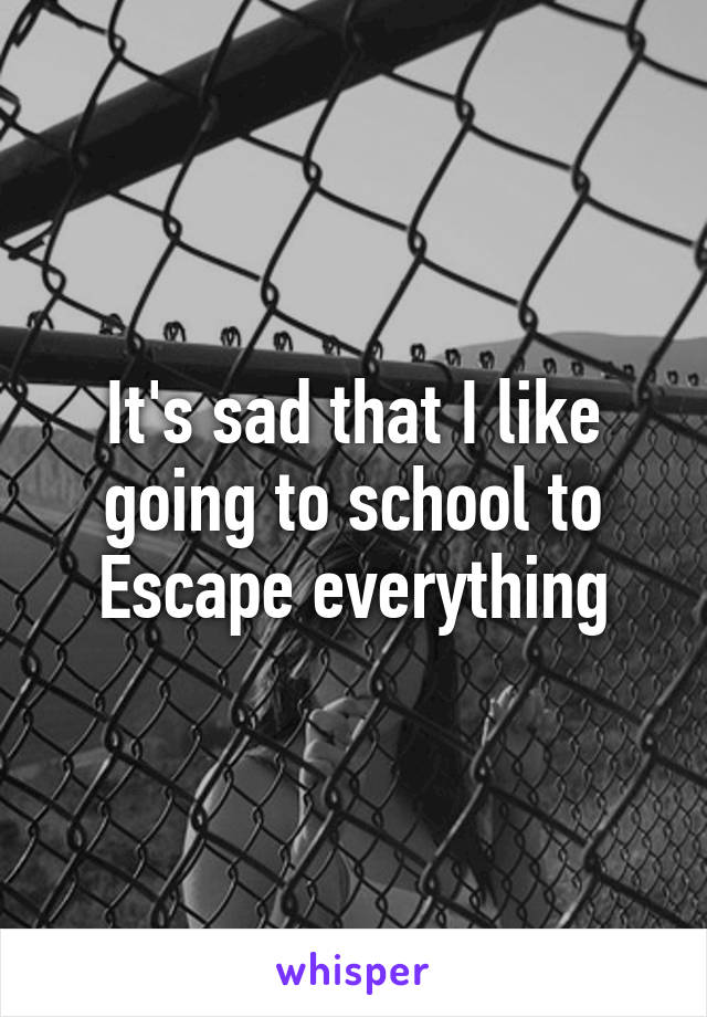 It's sad that I like going to school to
Escape everything