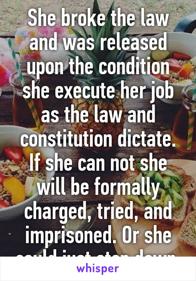 She broke the law and was released upon the condition she execute her job as the law and constitution dictate. If she can not she will be formally charged, tried, and imprisoned. Or she could just step down.