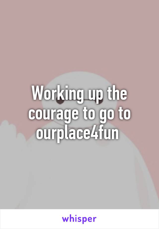 Working up the courage to go to ourplace4fun 