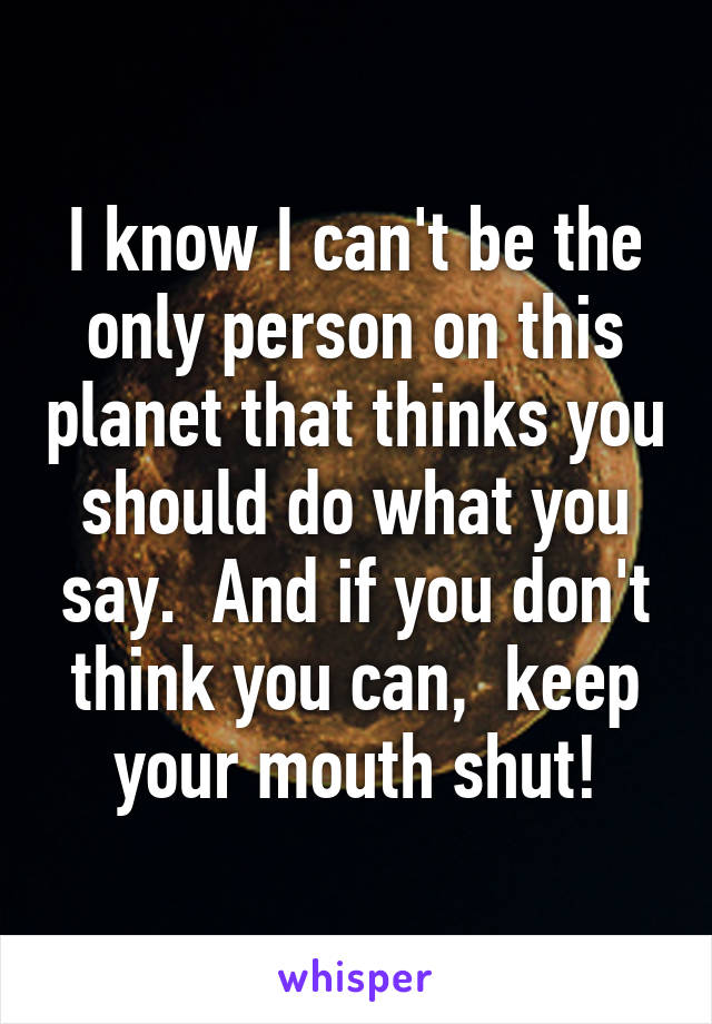 I know I can't be the only person on this planet that thinks you should do what you say.  And if you don't think you can,  keep your mouth shut!