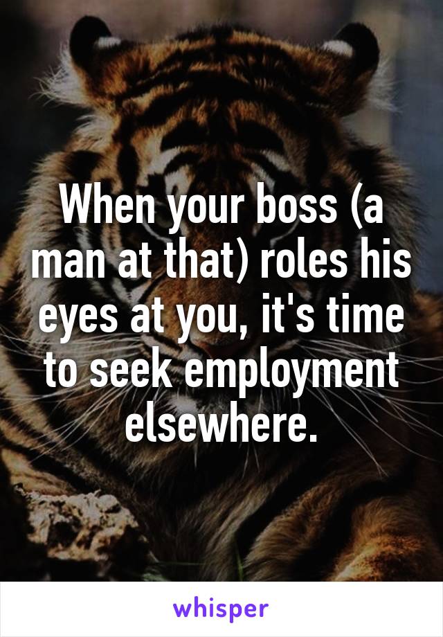 When your boss (a man at that) roles his eyes at you, it's time to seek employment elsewhere.