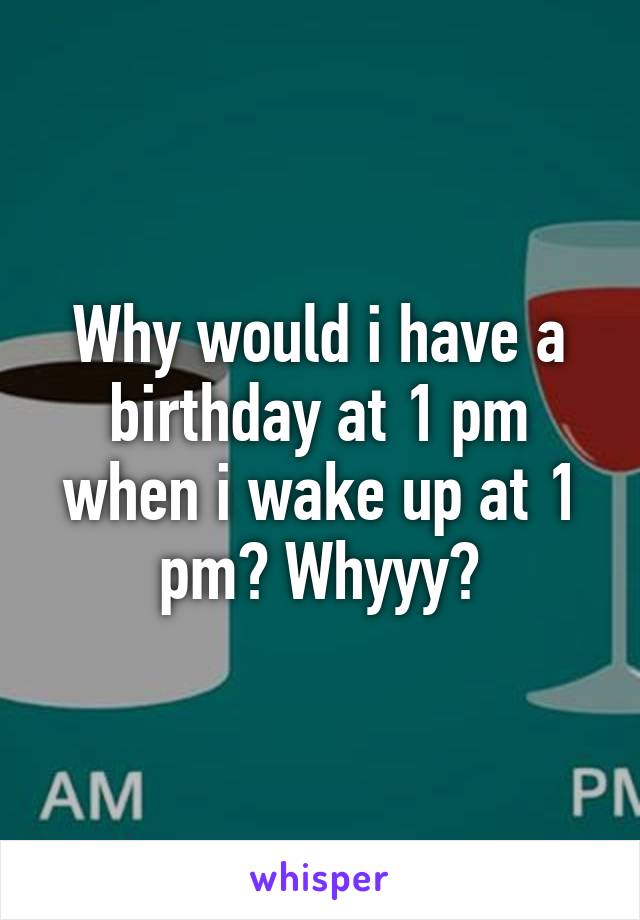 Why would i have a birthday at 1 pm when i wake up at 1 pm? Whyyy?