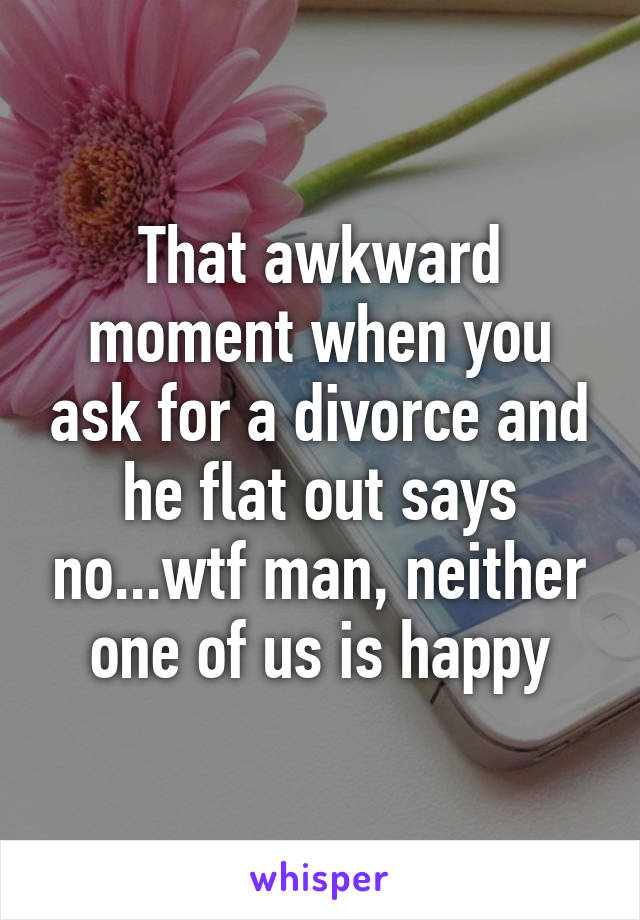 That awkward moment when you ask for a divorce and he flat out says no...wtf man, neither one of us is happy