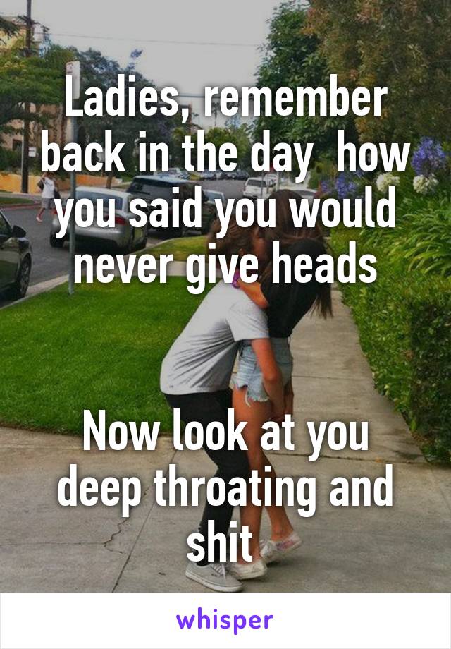 Ladies, remember back in the day  how you said you would never give heads


Now look at you deep throating and shit 