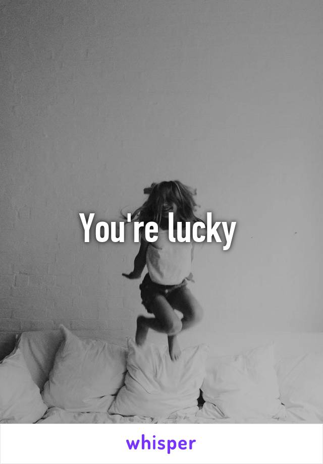 You're lucky 