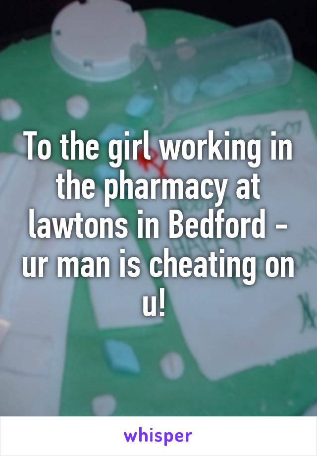 To the girl working in the pharmacy at lawtons in Bedford - ur man is cheating on u! 