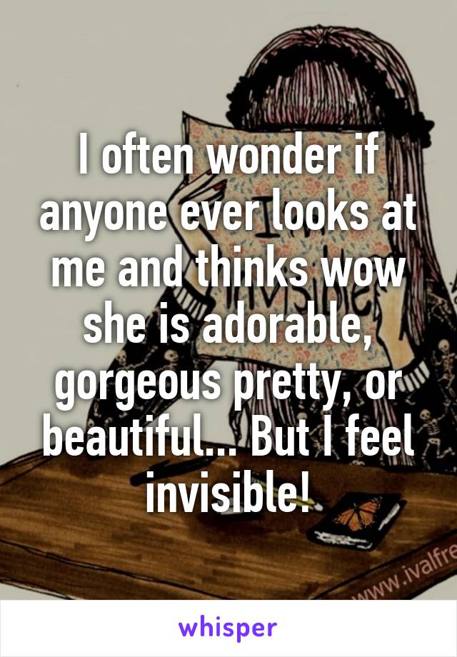 I often wonder if anyone ever looks at me and thinks wow she is adorable, gorgeous pretty, or beautiful... But I feel invisible!