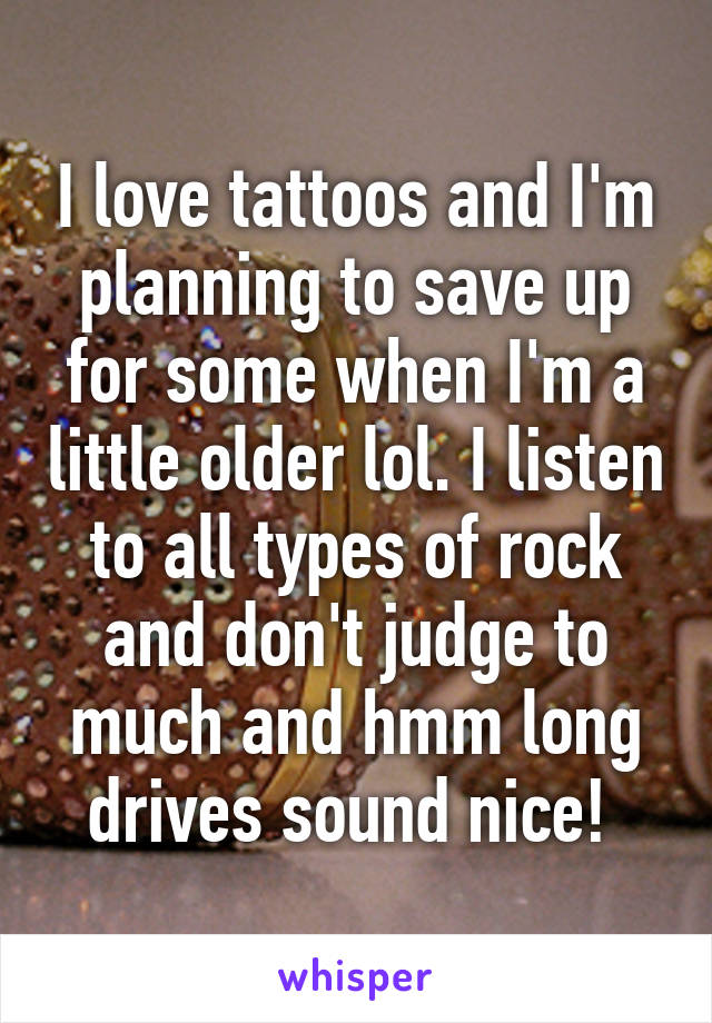 I love tattoos and I'm planning to save up for some when I'm a little older lol. I listen to all types of rock and don't judge to much and hmm long drives sound nice! 