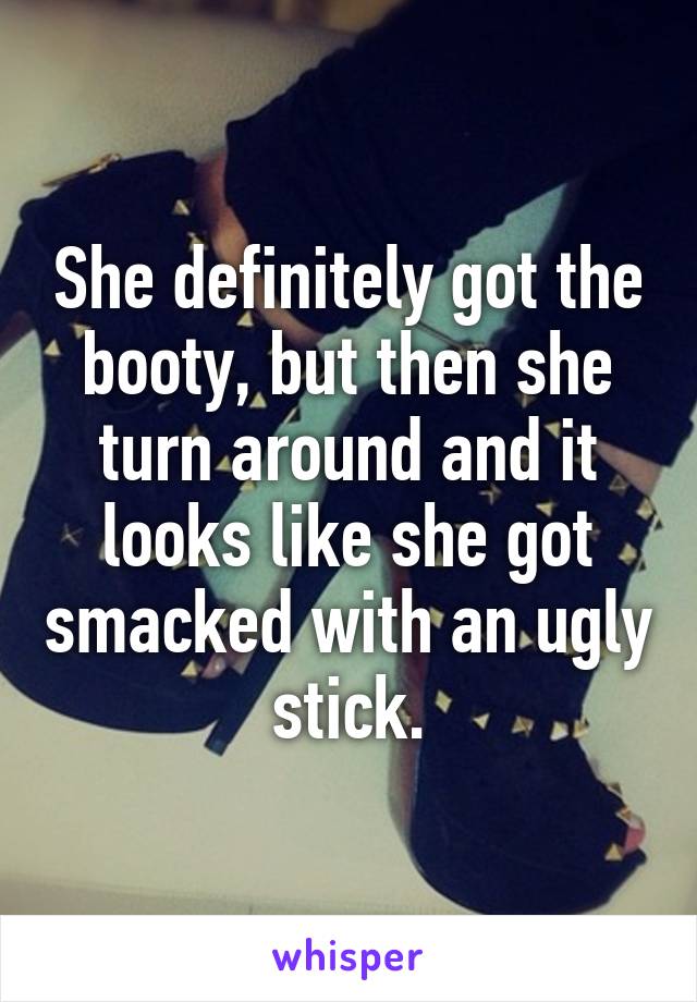 She definitely got the booty, but then she turn around and it looks like she got smacked with an ugly stick.